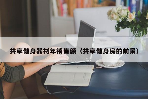 共享健身器材年销售额（共享健身房的前景）