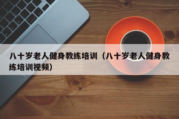 八十岁老人健身教练培训（八十岁老人健身教练培训视频）