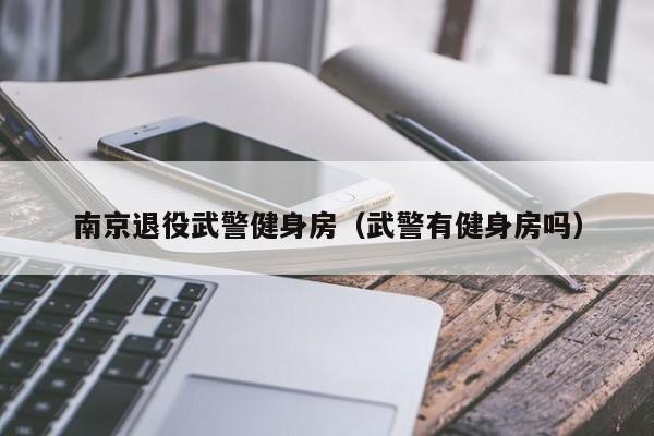 南京退役武警健身房（武警有健身房吗）