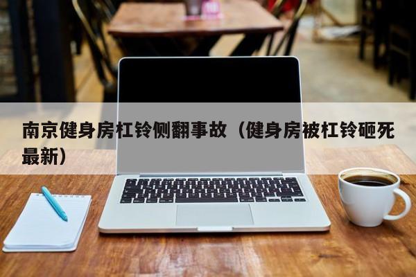 南京健身房杠铃侧翻事故（健身房被杠铃砸死最新）