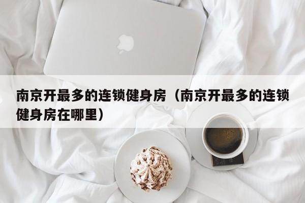 南京开最多的连锁健身房（南京开最多的连锁健身房在哪里）